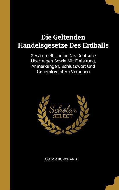 Die Geltenden Handelsgesetze Des Erdballs: Gesammelt Und in Das Deutsche Übertragen Sowie Mit Einleitung, Anmerkungen, Schlusswort Und Generalregister - Oscar Borchardt