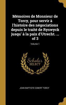 Mémoires de Monsieur de Torcy, pour servir à l'histoire des négociations depuis le traité de Ryswyck jusqu' à la paix d'Utrecht. ... of 3; Volume 1 - Jean Baptiste Cobert Torcy