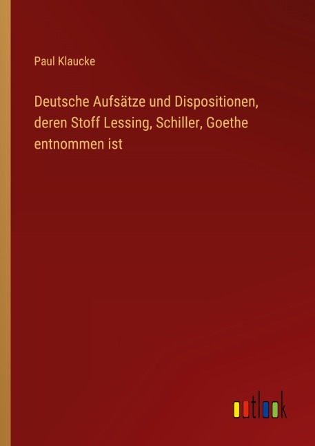 Deutsche Aufsätze und Dispositionen, deren Stoff Lessing, Schiller, Goethe entnommen ist - Paul Klaucke