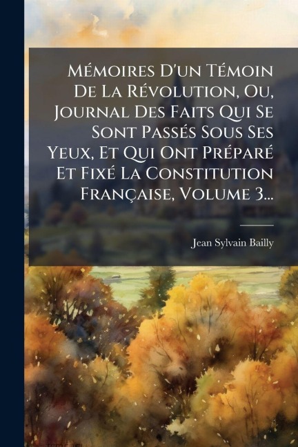 MÃ(c)moires D'un TÃ(c)moin De La RÃ(c)volution, Ou, Journal Des Faits Qui Se Sont PassÃ(c)s Sous Ses Yeux, Et Qui Ont PrÃ(c)parÃ(c) Et FixÃ(c) La Constitution Française, Volume 3... - Jean-Sylvain Bailly
