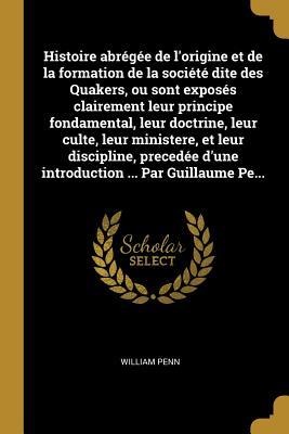 Histoire abrégée de l'origine et de la formation de la société dite des Quakers, ou sont exposés clairement leur principe fondamental, leur doctrine, leur culte, leur ministere, et leur discipline, precedée d'une introduction ... Par Guillaume Pe... - William Penn