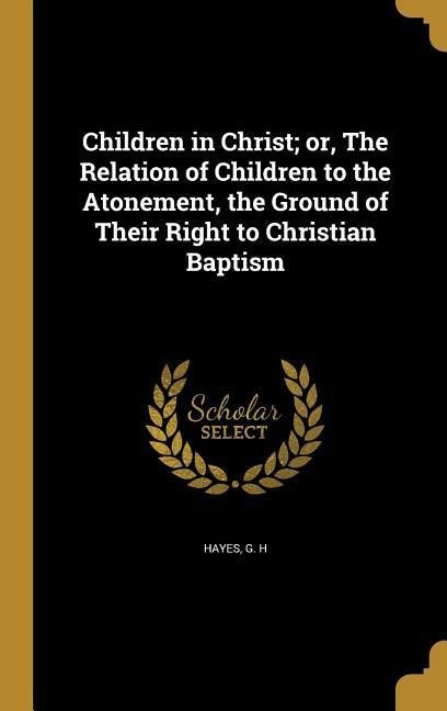 Children in Christ; or, The Relation of Children to the Atonement, the Ground of Their Right to Christian Baptism - 