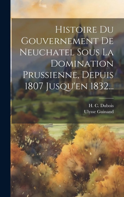 Histoire Du Gouvernement De Neuchatel Sous La Domination Prussienne, Depuis 1807 Jusqu'en 1832... - H C DuBois, Ulysse Guinand