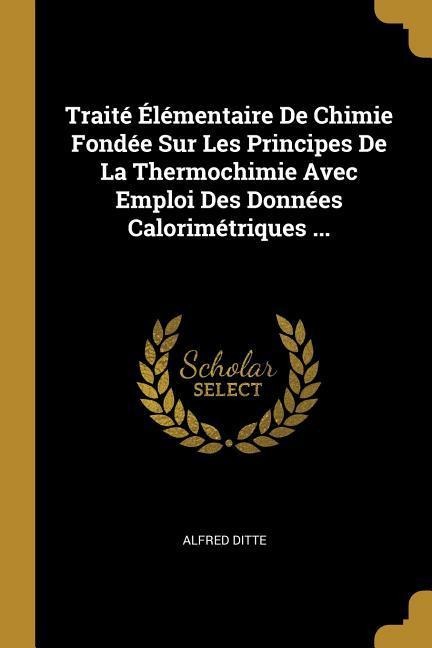 Traité Élémentaire De Chimie Fondée Sur Les Principes De La Thermochimie Avec Emploi Des Données Calorimétriques ... - Alfred Ditte