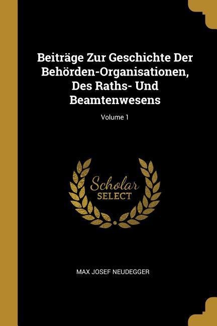 Beiträge Zur Geschichte Der Behörden-Organisationen, Des Raths- Und Beamtenwesens; Volume 1 - Max Josef Neudegger