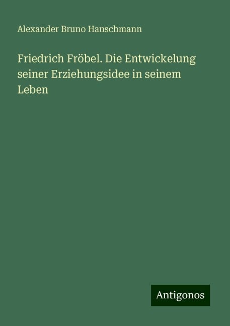 Friedrich Fröbel. Die Entwickelung seiner Erziehungsidee in seinem Leben - Alexander Bruno Hanschmann