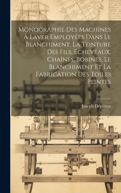 Monographie Des Machines À Laver Employées Dans Le Blanchiment, La Teinture Des Fils, Écheveaux, Chaînes, Bobines, Le Blanchiment Et La Fabrication De - Joseph Dépierre