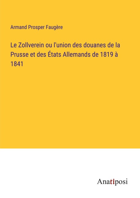 Le Zollverein ou l'union des douanes de la Prusse et des États Allemands de 1819 à 1841 - Armand Prosper Faugère