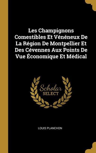 Les Champignons Comestibles Et Vénéneux De La Région De Montpellier Et Des Cévennes Aux Points De Vue Économique Et Médical - Louis Planchon