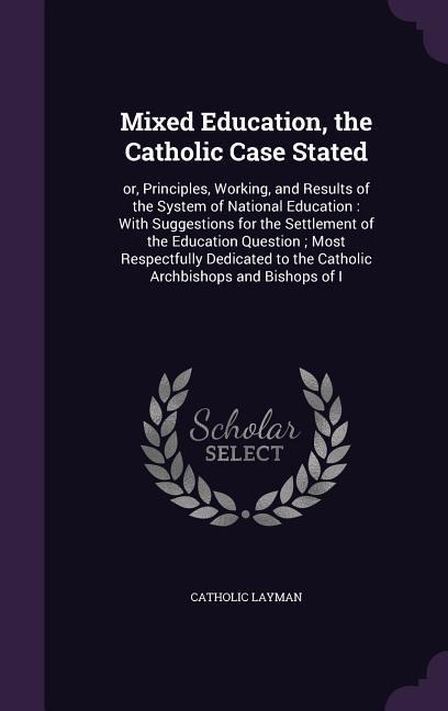 Mixed Education, the Catholic Case Stated: or, Principles, Working, and Results of the System of National Education: With Suggestions for the Settleme - 