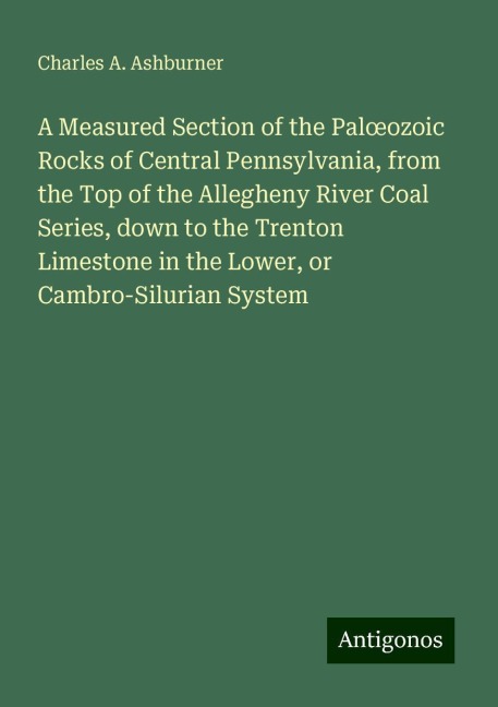 A Measured Section of the Pal¿ozoic Rocks of Central Pennsylvania, from the Top of the Allegheny River Coal Series, down to the Trenton Limestone in the Lower, or Cambro-Silurian System - Charles A. Ashburner