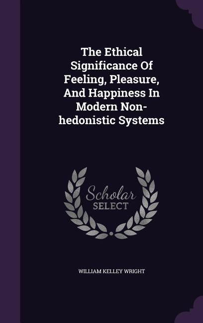 The Ethical Significance Of Feeling, Pleasure, And Happiness In Modern Non-hedonistic Systems - William Kelley Wright
