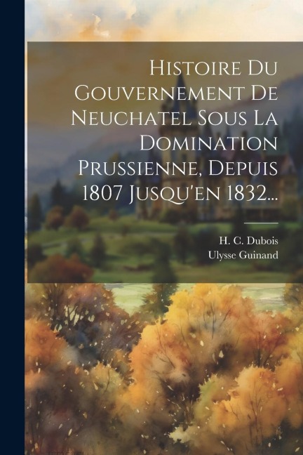 Histoire Du Gouvernement De Neuchatel Sous La Domination Prussienne, Depuis 1807 Jusqu'en 1832... - H C DuBois, Ulysse Guinand