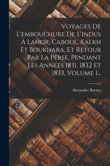 Voyages De L'embouchure De L'indus À Lahor, Caboul, Kalkh Et Boukhara, Et Retour Par La Perse, Pendant Les Années 1831, 1832 Et 1833, Volume 1... - Alexander Burnes