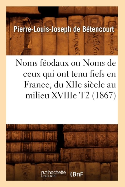 Noms Féodaux Ou Noms de Ceux Qui Ont Tenu Fiefs En France, Du Xiie Siècle Au Milieu Xviiie T2 (1867) - Pierre-Louis Joseph de Bétencourt