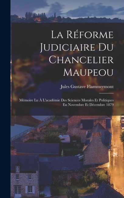 La Réforme Judiciaire Du Chancelier Maupeou: Mémoire Lu À L'académie Des Sciences Morales Et Politiques En Novembre Et Décembre 1879 - Jules Gustave Flammermont