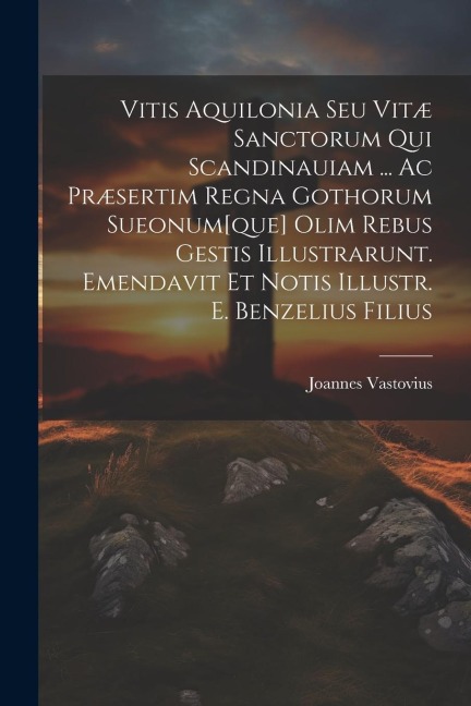 Vitis Aquilonia Seu Vitæ Sanctorum Qui Scandinauiam ... Ac Præsertim Regna Gothorum Sueonum[que] Olim Rebus Gestis Illustrarunt. Emendavit Et Notis Il - Joannes Vastovius