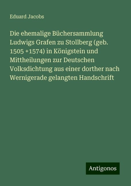 Die ehemalige Büchersammlung Ludwigs Grafen zu Stollberg (geb. 1505 +1574) in Königstein und Mittheilungen zur Deutschen Volksdichtung aus einer dorther nach Wernigerade gelangten Handschrift - Eduard Jacobs