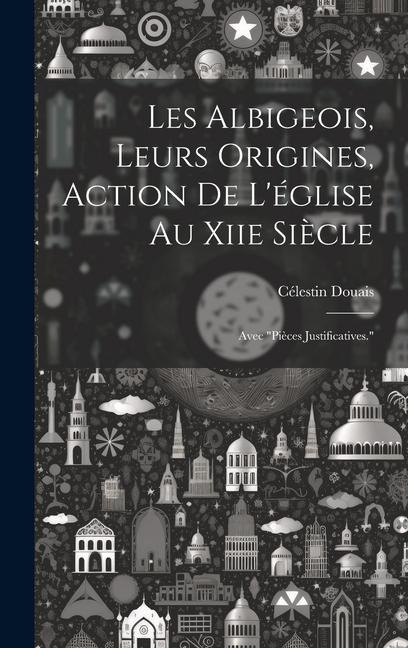 Les Albigeois, Leurs Origines, Action De L'église Au Xiie Siècle: Avec "Pièces Justificatives." - Célestin Douais