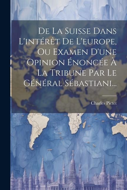 De La Suisse Dans L'intérêt De L'europe, Ou Examen D'une Opinion Énoncée À La Tribune Par Le Général Sébastiani... - Charles Pictet