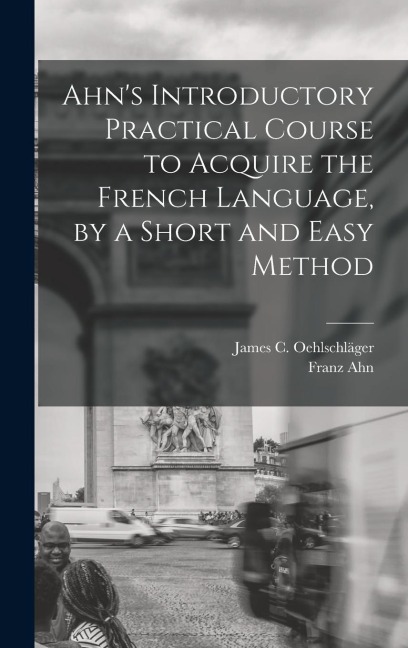 Ahn's Introductory Practical Course to Acquire the French Language, by a Short and Easy Method - Franz Ahn, James C. Oehlschläger