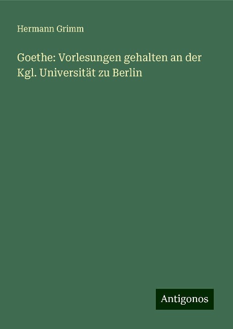 Goethe: Vorlesungen gehalten an der Kgl. Universität zu Berlin - Hermann Grimm
