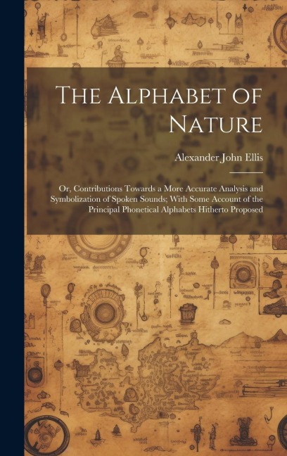 The Alphabet of Nature; Or, Contributions Towards a More Accurate Analysis and Symbolization of Spoken Sounds; With Some Account of the Principal Phonetical Alphabets Hitherto Proposed - Alexander John Ellis