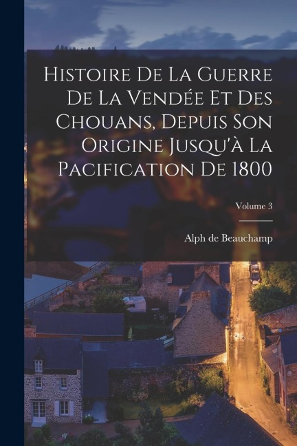 Histoire De La Guerre De La Vendée Et Des Chouans, Depuis Son Origine Jusqu'à La Pacification De 1800; Volume 3 - Alph De Beauchamp