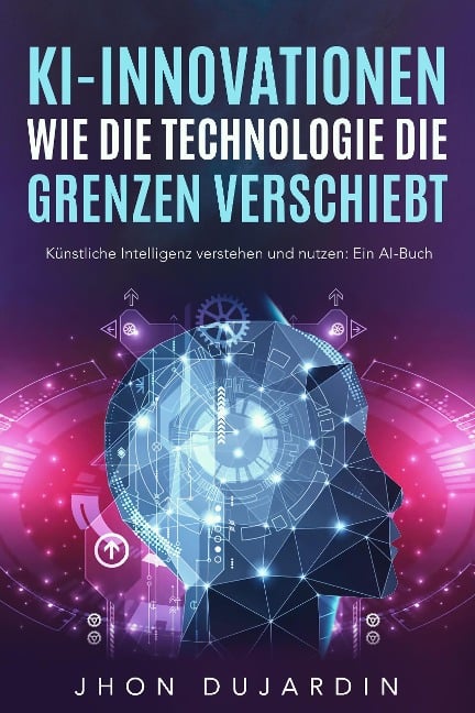 KI-Innovationen: Wie die Technologie die Grenzen verschiebt Künstliche Intelligenz verstehen und nutzen: Ein AI-Buch - Jhon Dujardin