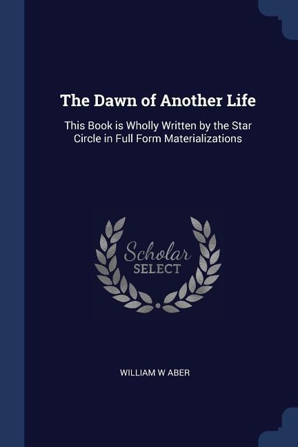 The Dawn of Another Life: This Book is Wholly Written by the Star Circle in Full Form Materializations - William W. Aber