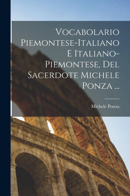 Vocabolario Piemontese-Italiano E Italiano-Piemontese, Del Sacerdote Michele Ponza ... - Michele Ponza