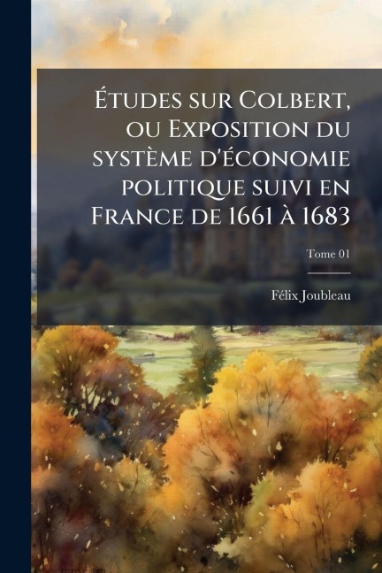 Ãtudes sur Colbert, ou Exposition du système d'Ã(c)conomie politique suivi en France de 1661 Ã 1683 - Fã(c)LIX Joubleau