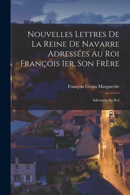 Nouvelles lettres de la Reine de Navarre adressées au Roi François Ier, son frère: Adressées au roi - Marguerite François Génin