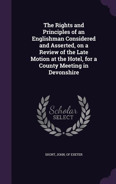 The Rights and Principles of an Englishman Considered and Asserted, on a Review of the Late Motion at the Hotel, for a County Meeting in Devonshire - 