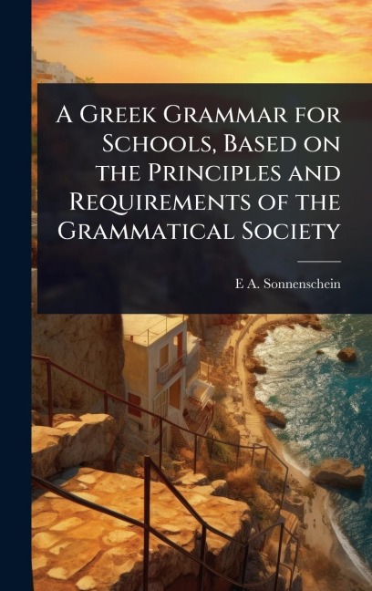 A Greek Grammar for Schools, Based on the Principles and Requirements of the Grammatical Society - E A Sonnenschein