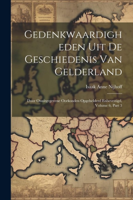 Gedenkwaardigheden Uit De Geschiedenis Van Gelderland: Door Onuitgegevene Oorkonden Opgehelderd Enbevestigd, Volume 6, part 3 - Isaak Anne Nijhoff