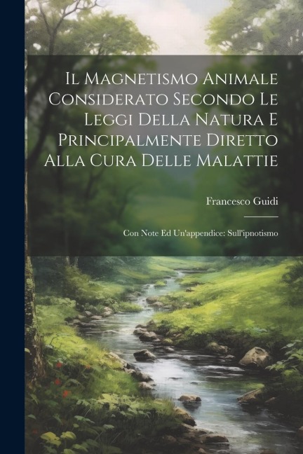 Il Magnetismo Animale Considerato Secondo Le Leggi Della Natura E Principalmente Diretto Alla Cura Delle Malattie: Con Note Ed Un'appendice: Sull'ipno - Francesco Guidi