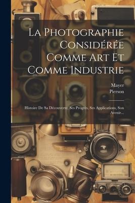 La Photographie Considérée Comme Art Et Comme Industrie - Mayer (Photographer, Pierson (Photographer)