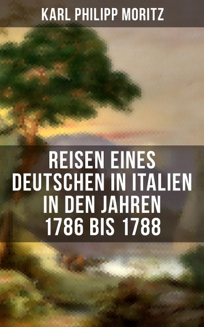 Karl Philipp Moritz: Reisen eines Deutschen in Italien in den Jahren 1786 bis 1788 - Karl Philipp Moritz