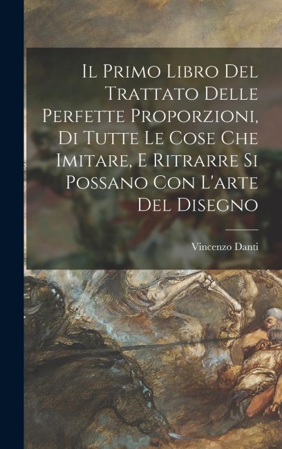 Il primo libro del trattato delle perfette proporzioni, di tutte le cose che imitare, e ritrarre si possano con l'arte del disegno - Vincenzo Danti