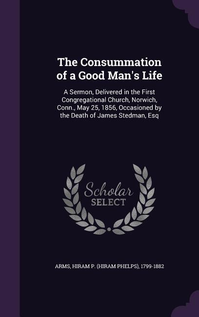 The Consummation of a Good Man's Life: A Sermon, Delivered in the First Congregational Church, Norwich, Conn., May 25, 1856, Occasioned by the Death o - Hiram P. 1799-1882 Arms