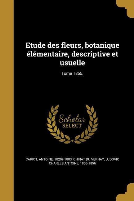 Etude des fleurs, botanique élémentaire, descriptive et usuelle; Tome 1865. - 