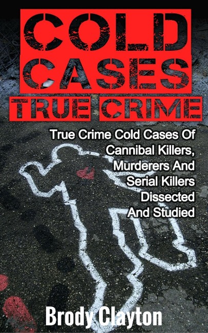 Cold Cases True Crime: True Crime Cold Cases Of Cannibal Killers, Murderers And Serial Killers Dissected And Studied - Brody Clayton