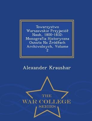Towarzystwo Warszawskie Przyjaciól Nauk, 1800-1832: Monografia Historyczna Osnuta Na Źródlach Archiwalnych, Volume 2 - War College Series - Alexander Kraushar