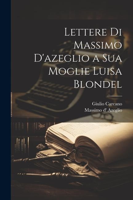 Lettere Di Massimo D'azeglio a Sua Moglie Luisa Blondel - Massimo D' Azeglio, Giulio Carcano