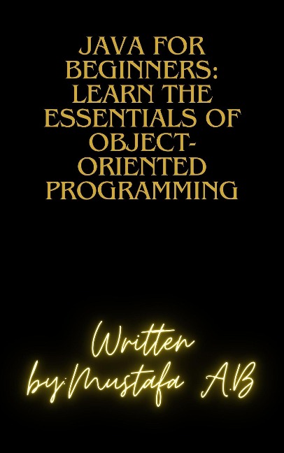 Java for Beginners: Learn the Essentials of Object-Oriented Programming - Mustafa A. B
