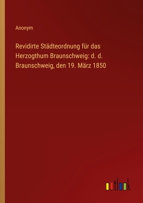Revidirte Städteordnung für das Herzogthum Braunschweig: d. d. Braunschweig, den 19. März 1850 - Anonym