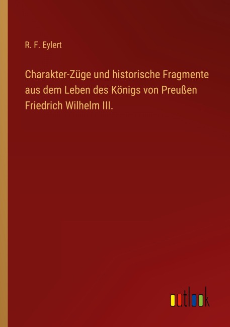 Charakter-Züge und historische Fragmente aus dem Leben des Königs von Preußen Friedrich Wilhelm III. - R. F. Eylert