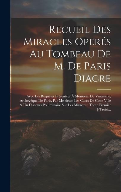 Recueil Des Miracles Operés Au Tombeau De M. De Paris Diacre: Avec Les Requêtes Présentées À Monsieur De Vintimille, Archevêque De Paris, Par Messieur - Anonymous