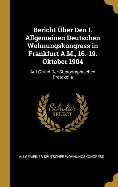 Bericht Über Den I. Allgemeinen Deutschen Wohnungskongress in Frankfurt A.M., 16.-19. Oktober 1904: Auf Grund Der Stenographischen Protokolle - Allgemeiner Deutscher Wohnungskongress